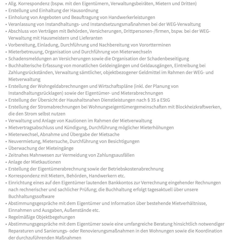 Allg. Korrespondenz (bspw. mit den Eigentümern, Verwaltungsbeiräten, Mietern und Dritten) Erstellung und Einhaltung der Hausordnung Einholung von Angeboten und Beauftragung von Handwerkerleistungen Veranlassung von Instandhaltungs- und Instandsetzungsmaßnahmen bei der WEG-Verwaltung Abschluss von Verträgen mit Behörden, Versicherungen, Drittpersonen-/firmen, bspw. bei der WEG-Verwaltung mit Hausmeistern und Lieferanten Vorbereitung, Einladung, Durchführung und Nachbereitung von Vorortterminen Mieterbetreuung, Organisation und Durchführung von Mieterwechseln Schadensmeldungen an Versicherungen sowie die Organisation der Schadenbeseitigung Buchhalterische Erfassung von monatlichen Geldeingängen und Geldausgängen, Eintreibung bei Zahlungsrückständen, Verwaltung sämtlicher, objektbezogener Geldmittel im Rahmen der WEG- und Mietverwaltung Erstellung der Wohngeldabrechnungen und Wirtschaftspläne (inkl. der Planung von Instandhaltungsrücklagen) sowie der Eigentümer- und Mieterabrechnungen Erstellung der Übersicht der Haushaltsnahen Dienstleistungen nach § 35 a EStG Erstellung der Stromabrechnungen bei Wohnungseigentümergemeinschaften mit Blockheizkraftwerken, die den Strom selbst nutzen Verwaltung und Anlage von Kautionen im Rahmen der Mietverwaltung Mietvertragsabschluss und Kündigung, Durchführung möglicher Mieterhöhungen Mieterwechsel, Abnahme und Übergabe der Mietsache Neuvermietung, Mietersuche, Durchführung von Besichtigungen Überwachung der Mieteingänge Zeitnahes Mahnwesen zur Vermeidung von Zahlungsausfällen Anlage der Mietkautionen Erstellung der Eigentümerabrechnung sowie der Betriebskostenabrechnung Korrespondenz mit Mietern, Behörden, Handwerkern etc. Einrichtung eines auf den Eigentümer lautenden Bankkontos zur Verrechnung eingehender Rechnungen nach rechnerischer und sachlicher Prüfung; die Buchhaltung erfolgt tagesaktuell über unsere Buchhaltungssoftware Abstimmungsgespräche mit dem Eigentümer und Information über bestehende Mietverhältnisse, Einnahmen und Ausgaben, Außenstände etc. Regelmäßige Objektbegehungen Abstimmungsgespräche mit dem Eigentümer sowie eine umfangreiche Beratung hinsichtlich notwendiger Reparaturen und Sanierungs- oder Renovierungsmaßnahmen in den Wohnungen sowie die Koordination der durchzuführenden Maßnahmen 